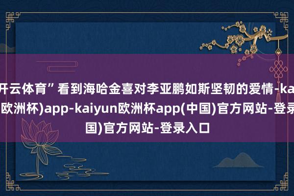 开云体育”看到海哈金喜对李亚鹏如斯坚韧的爱情-kaiyun(欧洲杯)app-kaiyun欧洲杯app(中国)官方网站-登录入口