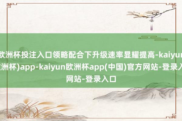 欧洲杯投注入口领略配合下升级速率显耀提高-kaiyun(欧洲杯)app-kaiyun欧洲杯app(中国)官方网站-登录入口