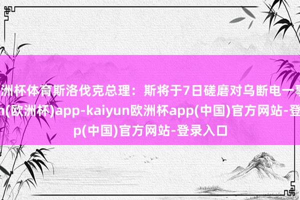 欧洲杯体育斯洛伐克总理：斯将于7日磋磨对乌断电一事-kaiyun(欧洲杯)app-kaiyun欧洲杯app(中国)官方网站-登录入口