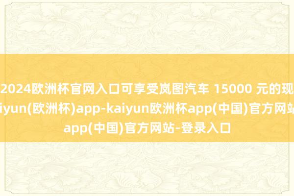 2024欧洲杯官网入口可享受岚图汽车 15000 元的现款补贴-kaiyun(欧洲杯)app-kaiyun欧洲杯app(中国)官方网站-登录入口