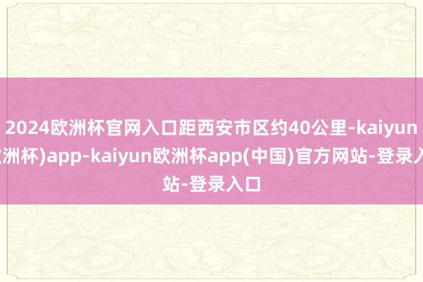 2024欧洲杯官网入口距西安市区约40公里-kaiyun(欧洲杯)app-kaiyun欧洲杯app(中国)官方网站-登录入口