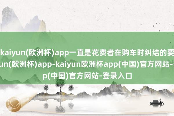 kaiyun(欧洲杯)app一直是花费者在购车时纠结的要点-kaiyun(欧洲杯)app-kaiyun欧洲杯app(中国)官方网站-登录入口