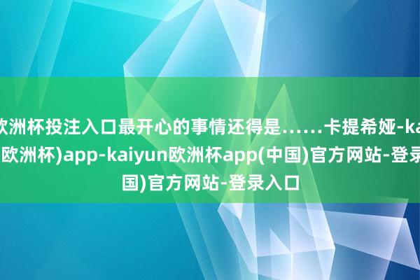欧洲杯投注入口最开心的事情还得是……卡提希娅-kaiyun(欧洲杯)app-kaiyun欧洲杯app(中国)官方网站-登录入口