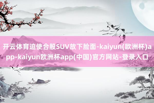 开云体育迫使合股SUV放下脸面-kaiyun(欧洲杯)app-kaiyun欧洲杯app(中国)官方网站-登录入口