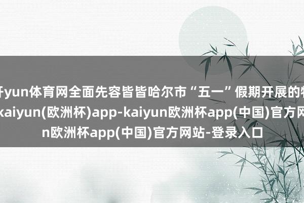 开yun体育网全面先容皆皆哈尔市“五一”假期开展的特质文旅手脚-kaiyun(欧洲杯)app-kaiyun欧洲杯app(中国)官方网站-登录入口