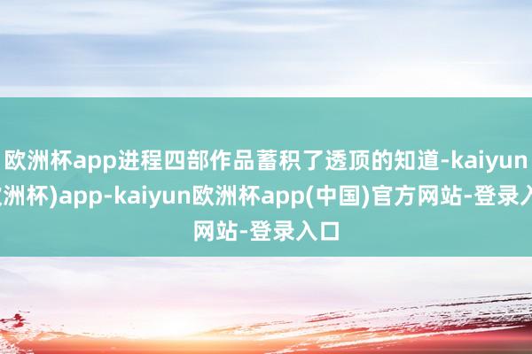 欧洲杯app进程四部作品蓄积了透顶的知道-kaiyun(欧洲杯)app-kaiyun欧洲杯app(中国)官方网站-登录入口