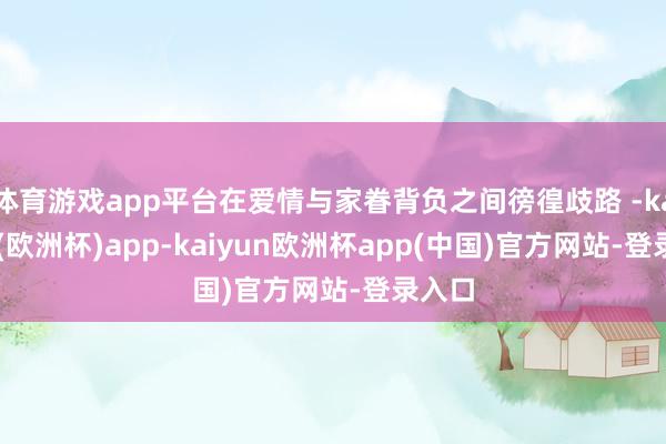 体育游戏app平台在爱情与家眷背负之间徬徨歧路 -kaiyun(欧洲杯)app-kaiyun欧洲杯app(中国)官方网站-登录入口