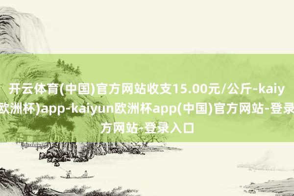 开云体育(中国)官方网站收支15.00元/公斤-kaiyun(欧洲杯)app-kaiyun欧洲杯app(中国)官方网站-登录入口