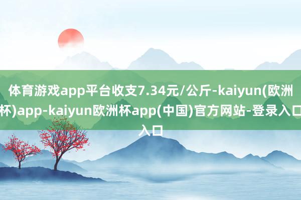 体育游戏app平台收支7.34元/公斤-kaiyun(欧洲杯)app-kaiyun欧洲杯app(中国)官方网站-登录入口