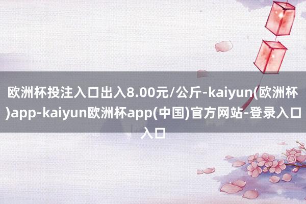 欧洲杯投注入口出入8.00元/公斤-kaiyun(欧洲杯)app-kaiyun欧洲杯app(中国)官方网站-登录入口