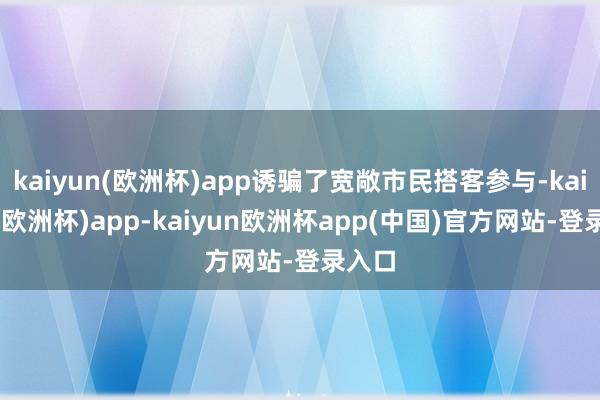 kaiyun(欧洲杯)app诱骗了宽敞市民搭客参与-kaiyun(欧洲杯)app-kaiyun欧洲杯app(中国)官方网站-登录入口