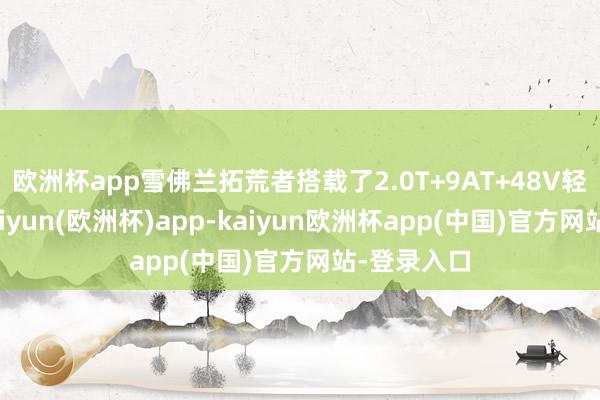 欧洲杯app雪佛兰拓荒者搭载了2.0T+9AT+48V轻混系统-kaiyun(欧洲杯)app-kaiyun欧洲杯app(中国)官方网站-登录入口