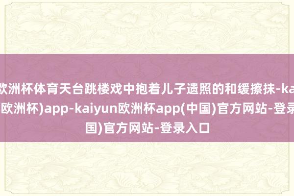 欧洲杯体育天台跳楼戏中抱着儿子遗照的和缓擦抹-kaiyun(欧洲杯)app-kaiyun欧洲杯app(中国)官方网站-登录入口