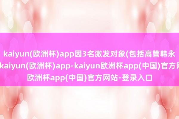 kaiyun(欧洲杯)app因3名激发对象(包括高管韩永贵)暂缓包摄-kaiyun(欧洲杯)app-kaiyun欧洲杯app(中国)官方网站-登录入口