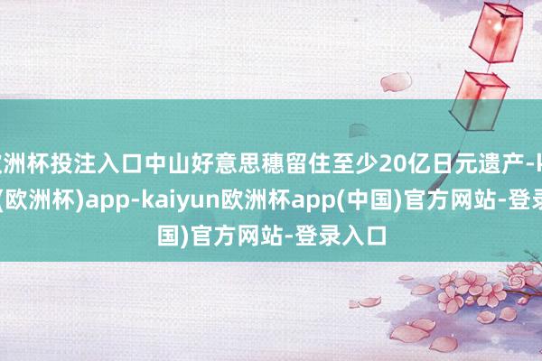 欧洲杯投注入口中山好意思穗留住至少20亿日元遗产-kaiyun(欧洲杯)app-kaiyun欧洲杯app(中国)官方网站-登录入口