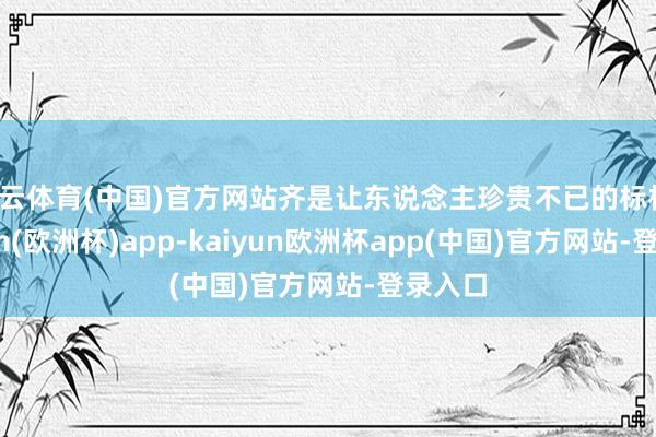 开云体育(中国)官方网站齐是让东说念主珍贵不已的标杆-kaiyun(欧洲杯)app-kaiyun欧洲杯app(中国)官方网站-登录入口