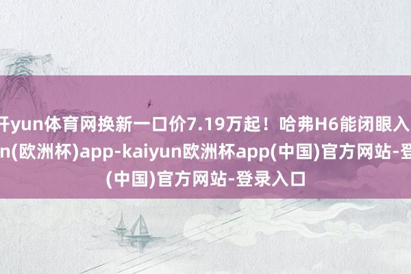 开yun体育网换新一口价7.19万起！哈弗H6能闭眼入？-kaiyun(欧洲杯)app-kaiyun欧洲杯app(中国)官方网站-登录入口