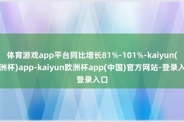 体育游戏app平台同比增长81%-101%-kaiyun(欧洲杯)app-kaiyun欧洲杯app(中国)官方网站-登录入口
