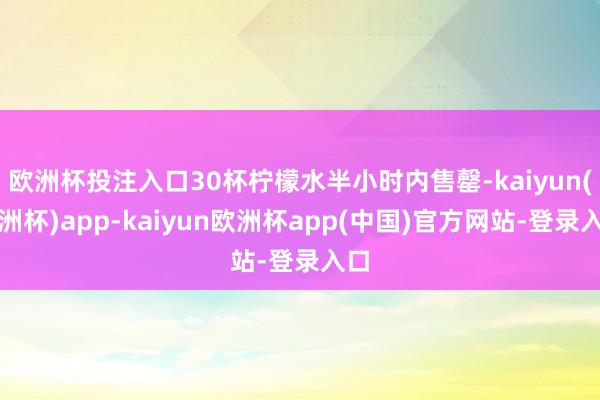 欧洲杯投注入口30杯柠檬水半小时内售罄-kaiyun(欧洲杯)app-kaiyun欧洲杯app(中国)官方网站-登录入口