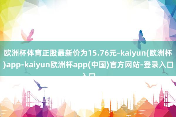 欧洲杯体育正股最新价为15.76元-kaiyun(欧洲杯)app-kaiyun欧洲杯app(中国)官方网站-登录入口