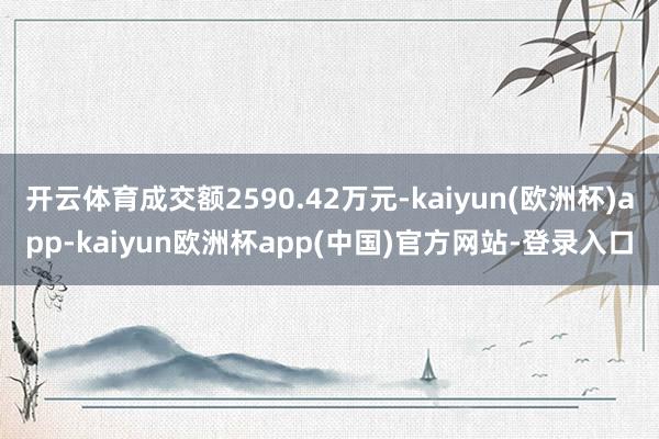 开云体育成交额2590.42万元-kaiyun(欧洲杯)app-kaiyun欧洲杯app(中国)官方网站-登录入口