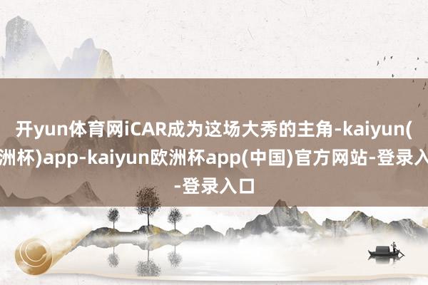 开yun体育网iCAR成为这场大秀的主角-kaiyun(欧洲杯)app-kaiyun欧洲杯app(中国)官方网站-登录入口