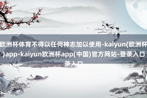 欧洲杯体育不得以任何神志加以使用-kaiyun(欧洲杯)app-kaiyun欧洲杯app(中国)官方网站-登录入口