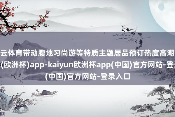 开云体育带动腹地习尚游等特质主题居品预订热度高潮-kaiyun(欧洲杯)app-kaiyun欧洲杯app(中国)官方网站-登录入口