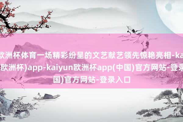 欧洲杯体育一场精彩纷呈的文艺献艺领先惊艳亮相-kaiyun(欧洲杯)app-kaiyun欧洲杯app(中国)官方网站-登录入口