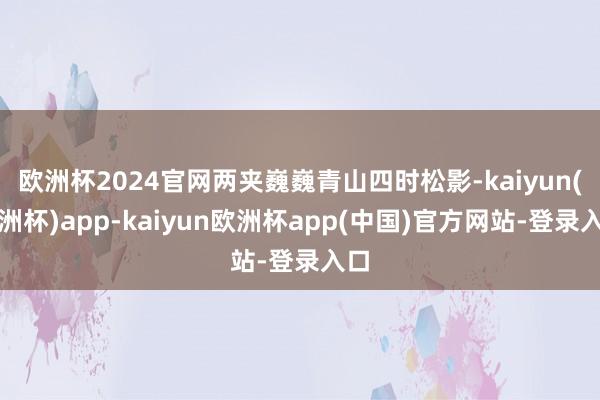 欧洲杯2024官网两夹巍巍青山四时松影-kaiyun(欧洲杯)app-kaiyun欧洲杯app(中国)官方网站-登录入口