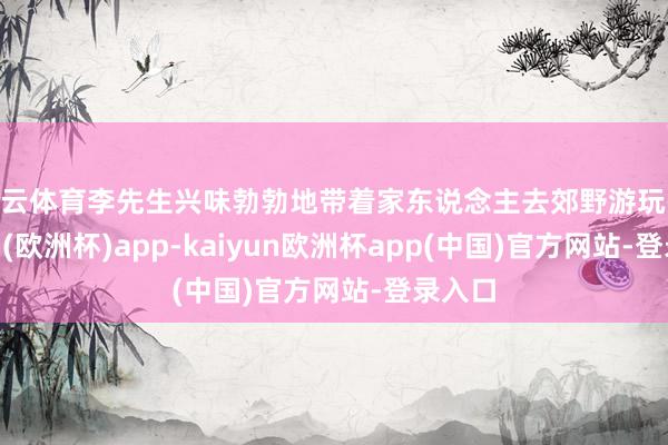 开云体育李先生兴味勃勃地带着家东说念主去郊野游玩-kaiyun(欧洲杯)app-kaiyun欧洲杯app(中国)官方网站-登录入口