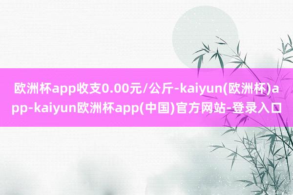 欧洲杯app收支0.00元/公斤-kaiyun(欧洲杯)app-kaiyun欧洲杯app(中国)官方网站-登录入口