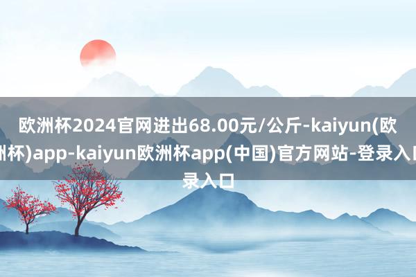 欧洲杯2024官网进出68.00元/公斤-kaiyun(欧洲杯)app-kaiyun欧洲杯app(中国)官方网站-登录入口