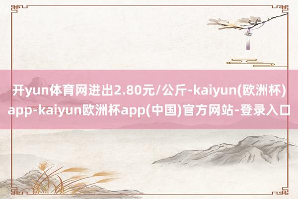 开yun体育网进出2.80元/公斤-kaiyun(欧洲杯)app-kaiyun欧洲杯app(中国)官方网站-登录入口