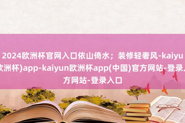 2024欧洲杯官网入口依山倚水；装修轻奢风-kaiyun(欧洲杯)app-kaiyun欧洲杯app(中国)官方网站-登录入口