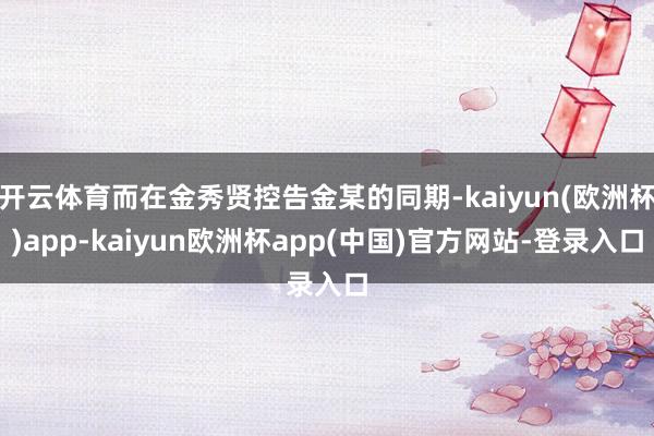 开云体育而在金秀贤控告金某的同期-kaiyun(欧洲杯)app-kaiyun欧洲杯app(中国)官方网站-登录入口