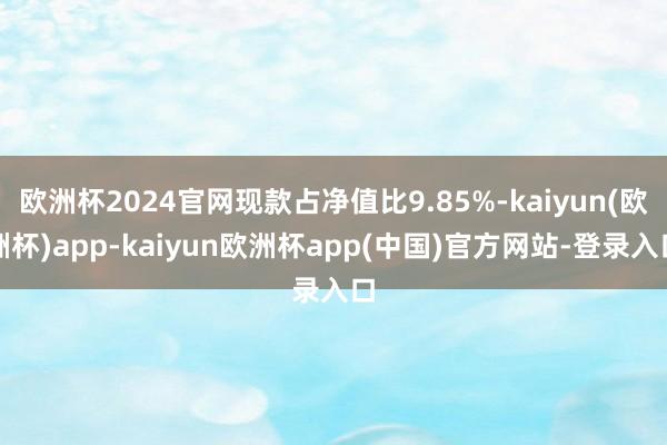 欧洲杯2024官网现款占净值比9.85%-kaiyun(欧洲杯)app-kaiyun欧洲杯app(中国)官方网站-登录入口
