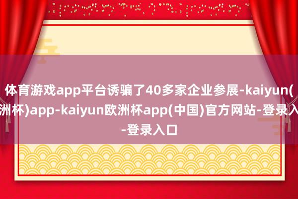 体育游戏app平台诱骗了40多家企业参展-kaiyun(欧洲杯)app-kaiyun欧洲杯app(中国)官方网站-登录入口