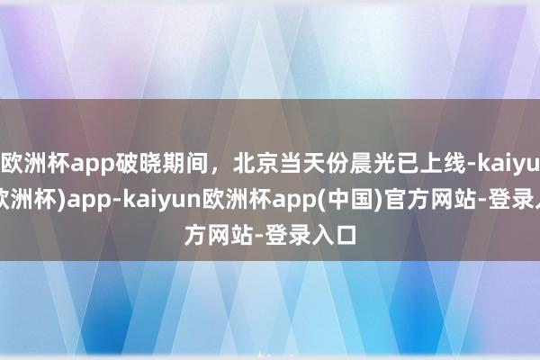 欧洲杯app破晓期间，北京当天份晨光已上线-kaiyun(欧洲杯)app-kaiyun欧洲杯app(中国)官方网站-登录入口