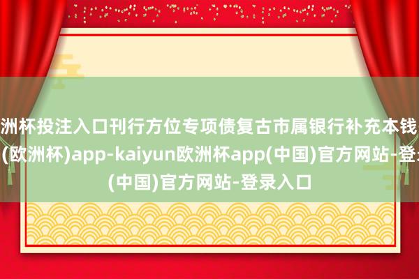 欧洲杯投注入口刊行方位专项债复古市属银行补充本钱-kaiyun(欧洲杯)app-kaiyun欧洲杯app(中国)官方网站-登录入口