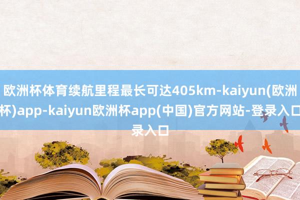 欧洲杯体育续航里程最长可达405km-kaiyun(欧洲杯)app-kaiyun欧洲杯app(中国)官方网站-登录入口