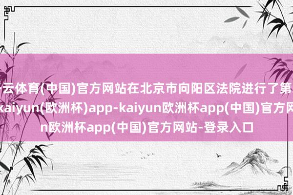 开云体育(中国)官方网站在北京市向阳区法院进行了第二次一审开庭-kaiyun(欧洲杯)app-kaiyun欧洲杯app(中国)官方网站-登录入口