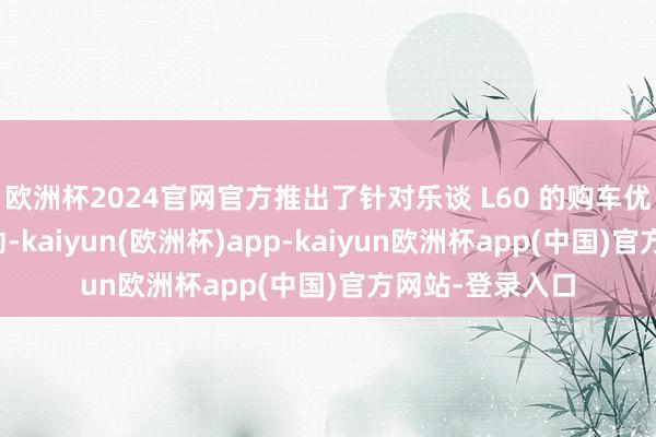 欧洲杯2024官网官方推出了针对乐谈 L60 的购车优惠加码升级活动-kaiyun(欧洲杯)app-kaiyun欧洲杯app(中国)官方网站-登录入口