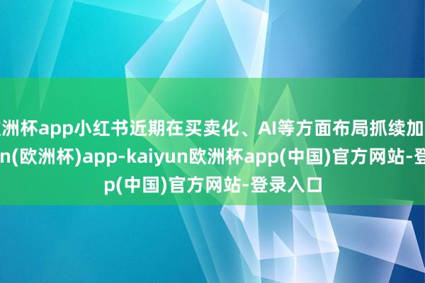 欧洲杯app小红书近期在买卖化、AI等方面布局抓续加深-kaiyun(欧洲杯)app-kaiyun欧洲杯app(中国)官方网站-登录入口