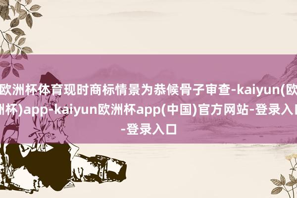 欧洲杯体育现时商标情景为恭候骨子审查-kaiyun(欧洲杯)app-kaiyun欧洲杯app(中国)官方网站-登录入口