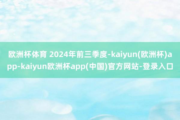欧洲杯体育 　　2024年前三季度-kaiyun(欧洲杯)app-kaiyun欧洲杯app(中国)官方网站-登录入口