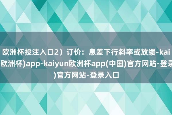 欧洲杯投注入口　　2）订价：息差下行斜率或放缓-kaiyun(欧洲杯)app-kaiyun欧洲杯app(中国)官方网站-登录入口