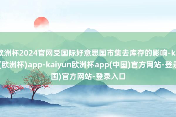 欧洲杯2024官网受国际好意思国市集去库存的影响-kaiyun(欧洲杯)app-kaiyun欧洲杯app(中国)官方网站-登录入口