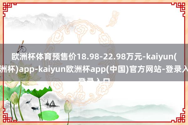欧洲杯体育预售价18.98-22.98万元-kaiyun(欧洲杯)app-kaiyun欧洲杯app(中国)官方网站-登录入口
