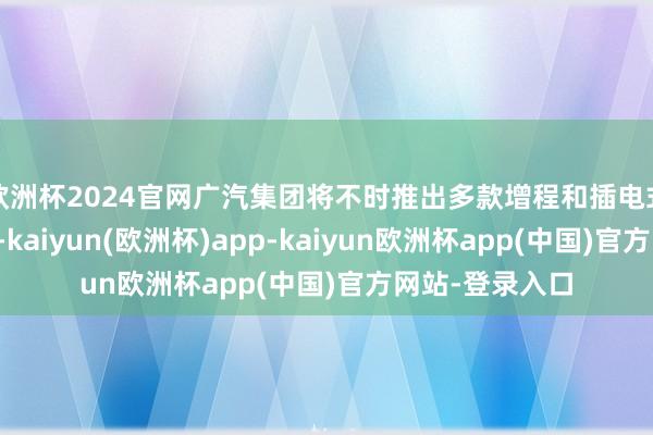 欧洲杯2024官网广汽集团将不时推出多款增程和插电式混杂能源车型-kaiyun(欧洲杯)app-kaiyun欧洲杯app(中国)官方网站-登录入口